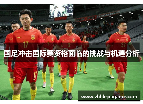 国足冲击国际赛资格面临的挑战与机遇分析