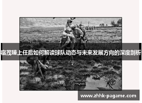 宿茂臻上任后如何解读球队动态与未来发展方向的深度剖析