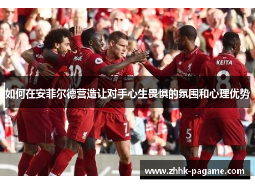 如何在安菲尔德营造让对手心生畏惧的氛围和心理优势