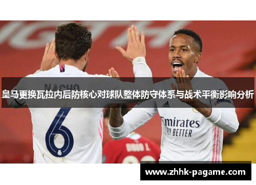 皇马更换瓦拉内后防核心对球队整体防守体系与战术平衡影响分析