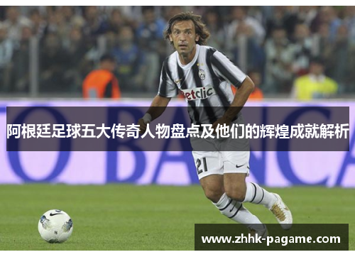 阿根廷足球五大传奇人物盘点及他们的辉煌成就解析