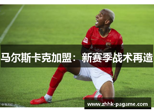 马尔斯卡克加盟:新赛季战术再造 马尔斯卡克加盟:新赛季战术再造