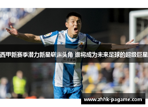 西甲新赛季潜力新星崭露头角 谁将成为未来足球的超级巨星 西甲新赛季潜力新星崭露头角 谁将成为未来足球的超级巨星