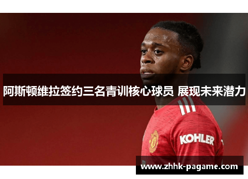 阿斯顿维拉签约三名青训核心球员 展现未来潜力