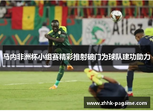 马内非洲杯小组赛精彩推射破门为球队建功助力